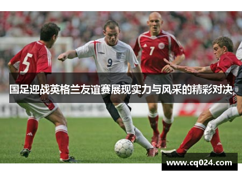 国足迎战英格兰友谊赛展现实力与风采的精彩对决