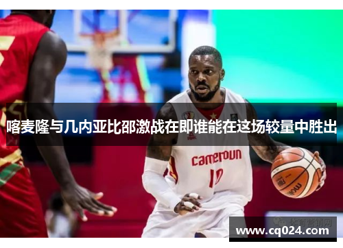 喀麦隆与几内亚比邵激战在即谁能在这场较量中胜出