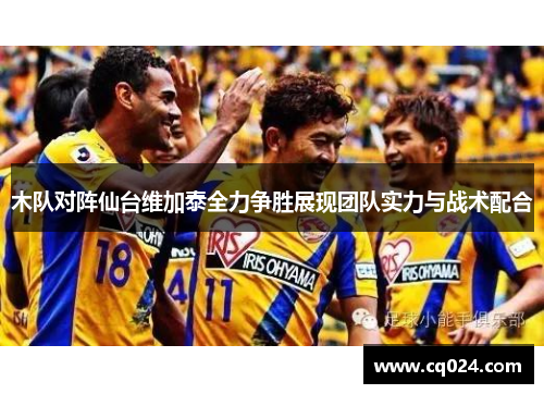 木队对阵仙台维加泰全力争胜展现团队实力与战术配合